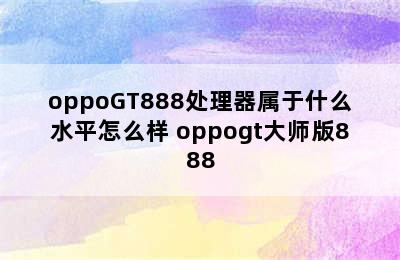 oppoGT888处理器属于什么水平怎么样 oppogt大师版888